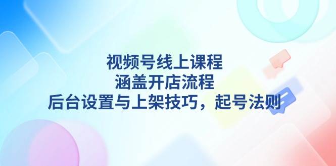 （13881期）视频号线上课程详解，涵盖开店流程，后台设置与上架技巧，起号法则-云商网创