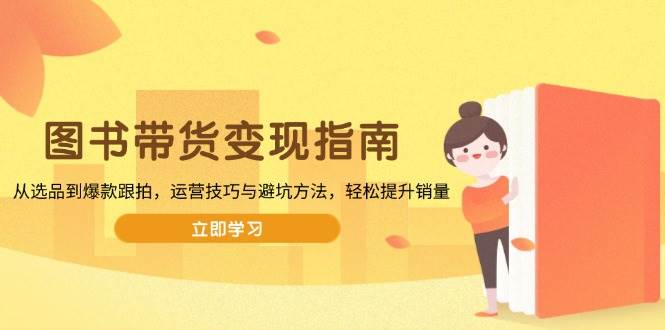 （13985期）图书带货变现指南，从选品到爆款跟拍，运营技巧与避坑方法，轻松提升销量-云商网创