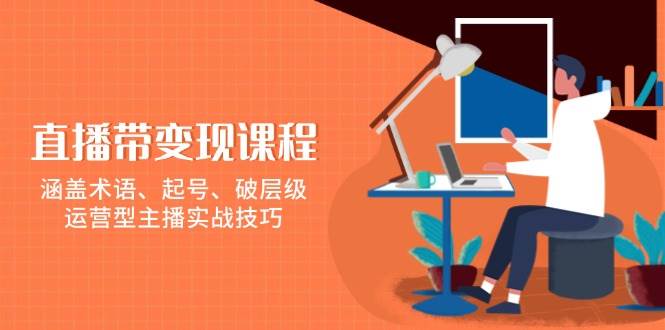 （13941期）直播带变现课程，涵盖术语、起号、破层级，运营型主播实战技巧-云商网创