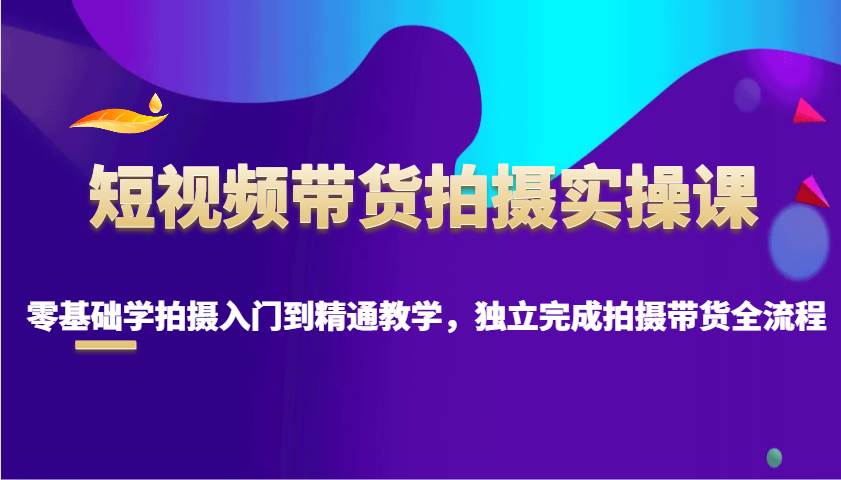 短视频带货拍摄实操课，零基础学拍摄入门到精通教学，独立完成拍摄带货全流程-云商网创