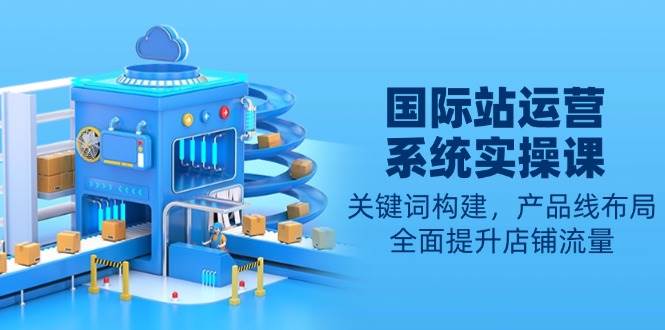 （13967期）国际站运营系统实操课：关键词构建，产品线布局，全面提升店铺流量-云商网创