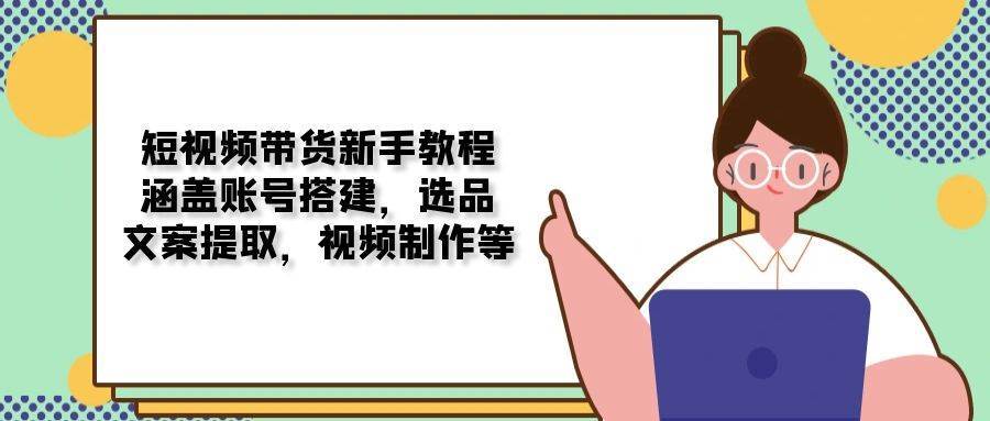 短视频带货新手教程：涵盖账号搭建，选品，文案提取，视频制作等-云商网创
