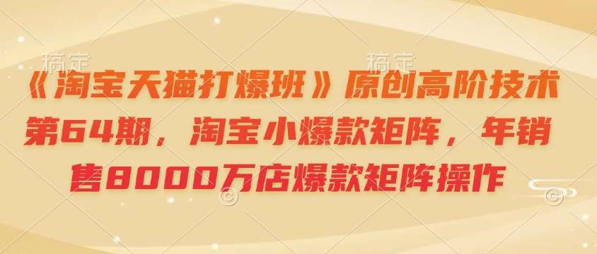 《淘宝天猫打爆班》原创高阶技术第64期，淘宝小爆款矩阵，年销售8000万店爆款矩阵操作-云商网创