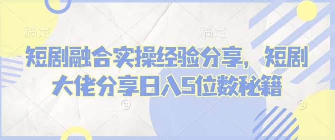 短剧融合实操经验分享，短剧大佬分享日入5位数秘籍-云商网创