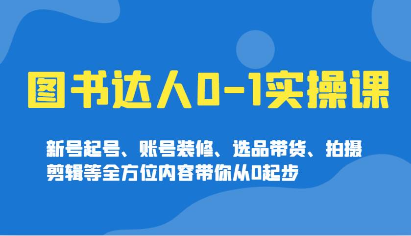 图书达人0-1实操课，新号起号、账号装修、选品带货、拍摄剪辑等全方位内容带你从0起步-云商网创