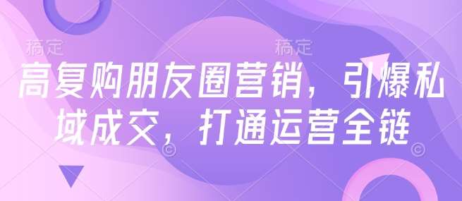 高复购朋友圈营销，引爆私域成交，打通运营全链-云商网创
