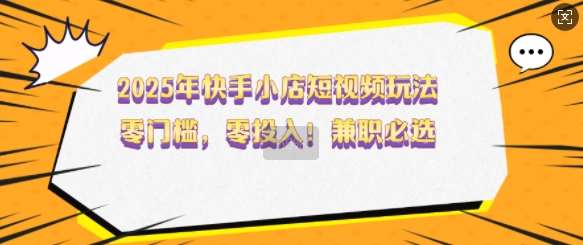 2025年快手小店短视频玩法，零门槛，零投入，兼职必选【揭秘】-云商网创