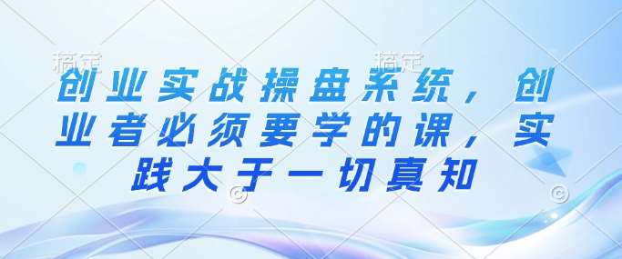 创业实战操盘系统，创业者必须要学的课，实践大于一切真知-云商网创