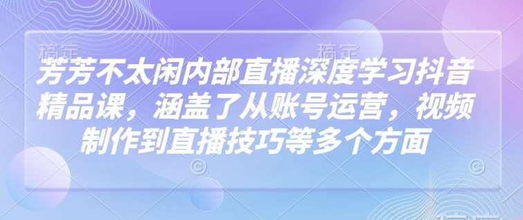 芳芳不太闲内部直播深度学习抖音精品课，涵盖了从账号运营，视频制作到直播技巧等多个方面-云商网创