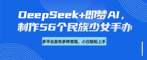 DeepSeek+即梦AI，制作56个民族少女手办，附详细教程+变现方向-云商网创