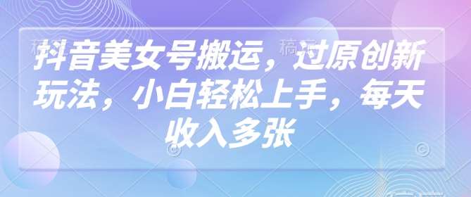 抖音美女号搬运，过原创新玩法，小白轻松上手，每天收入多张-云商网创