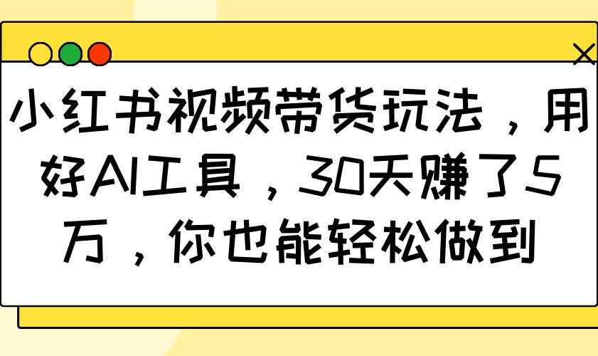 小红书视频带货玩法，用好AI工具，30天赚了5万，你也能轻松做到-云商网创