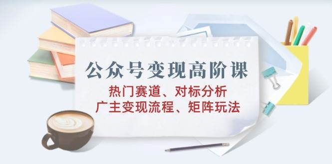 公众号变现高阶课：热门赛道、对标分析、广告主变现流程、矩阵玩法-云商网创