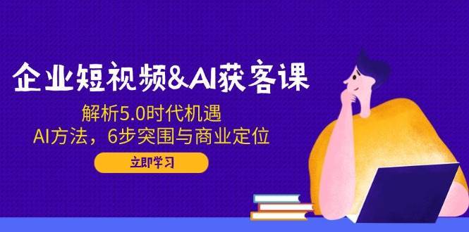 企业短视频&AI获客课：解析5.0时代机遇，AI方法，6步突围与商业定位-云商网创