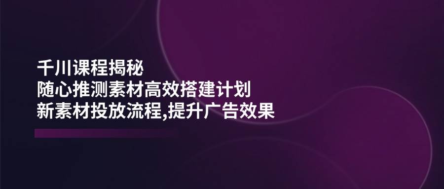 （14317期）千川课程揭秘：随心推测素材高效搭建计划,新素材投放流程,提升广告效果-云商网创