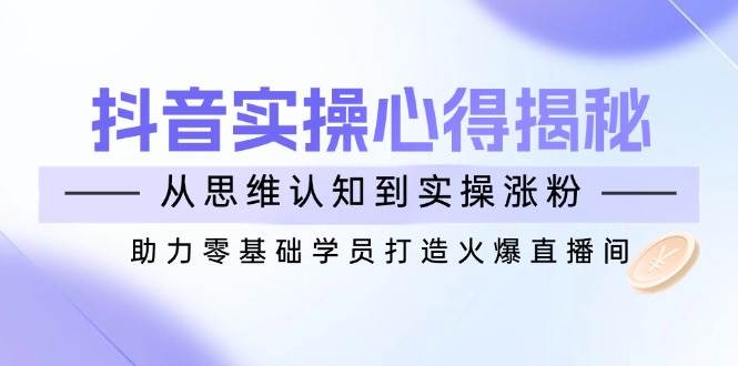 （14344期）抖音实战心得揭秘，从思维认知到实操涨粉，助力零基础学员打造火爆直播间-云商网创