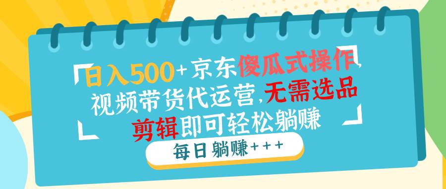 （14123期）日入500+京东傻瓜式操作，视频带货代运营，无需选品剪辑即可轻松躺赚-云商网创