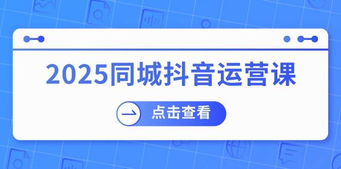 （14286期）2025同城抖音运营课：涵盖实体店盈利，团购好处，助商家获取流量-云商网创