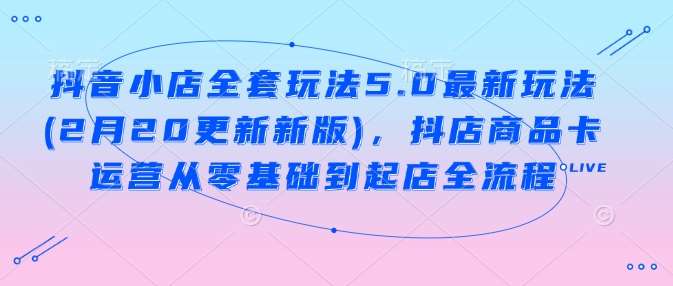 抖音小店全套玩法5.0最新玩法(2月20更新新版)，抖店商品卡运营从零基础到起店全流程-云商网创