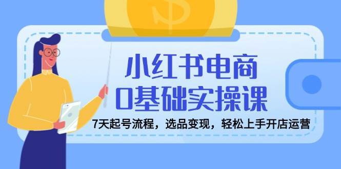 小红书电商0基础实操课，7天起号流程，选品变现，轻松上手开店运营-云商网创