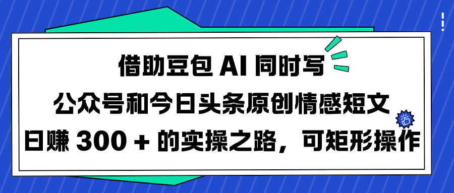 借助豆包 AI 同时写公众号和今日头条原创情感短文日赚 300 + 的实操之路，可矩形操作-云商网创