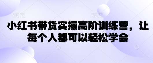 小红书带货实操高阶训练营，让每个人都可以轻松学会-云商网创
