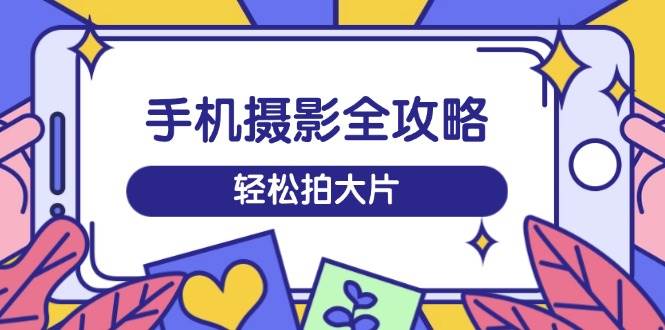 （14476期）手机摄影全攻略，从拍摄到剪辑，训练营带你玩转短视频，轻松拍大片-云商网创