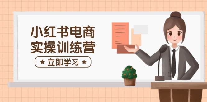 小红书电商实操训练营：涵盖开店、选品、笔记制作等，助你快速上手-云商网创