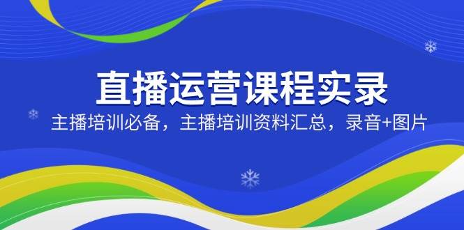 （14388期）直播运营课程实录：主播培训必备，主播培训资料汇总，录音+图片-云商网创