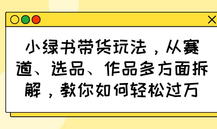 （14537期）小绿书带货玩法，从赛道、选品、作品多方面拆解，教你如何轻松过万-云商网创