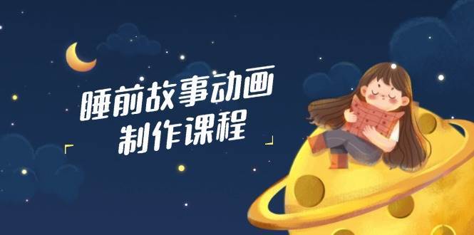 睡前故事动画制作课程，涵盖AI文案、配音、视频剪辑等，实现百分百原创-云商网创