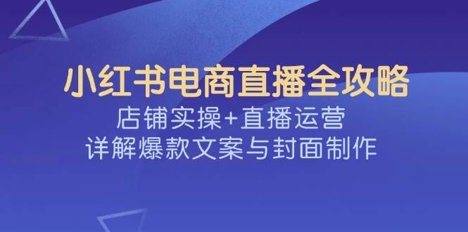 （14410期）小红书电商直播全攻略，店铺实操+直播运营，详解爆款文案与封面制作-云商网创