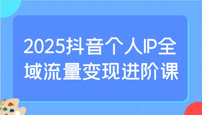 2025抖音个人IP全域流量变现进阶课：选爆品、抖音付费投流、千川投流实操及优化等-云商网创