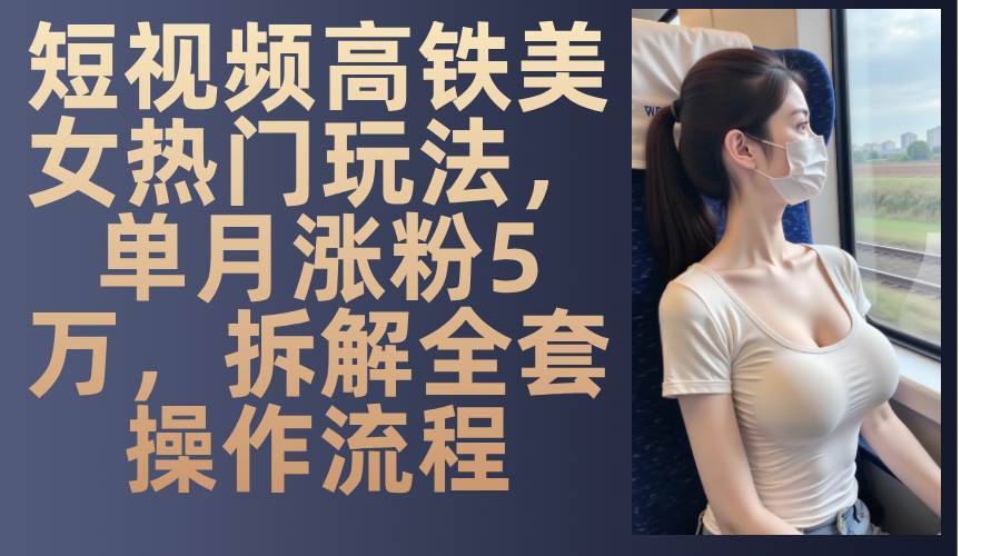 最新爆款短视频高铁美女玩法，一周涨粉5万+，每天稳定变现1000+实战教程-云商网创