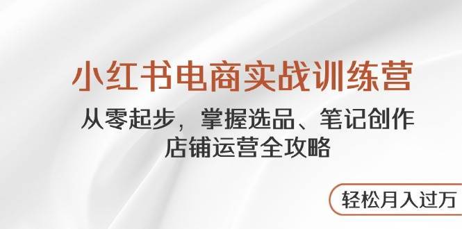 小红书电商实战训练营，从零起步，掌握选品、笔记创作、店铺运营全攻略，轻松月入过万-云商网创