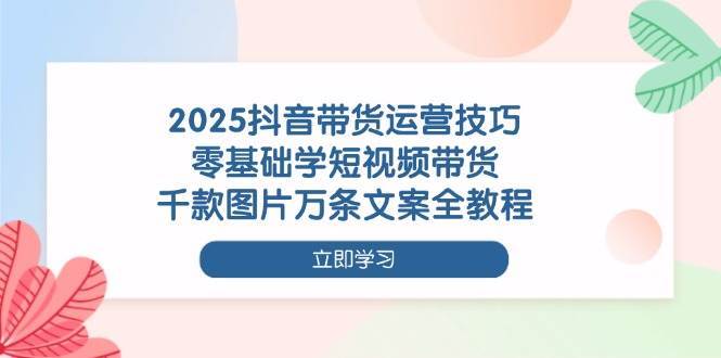 2025抖音带货运营技巧，零基础学短视频带货，千款图片万条文案全教程-云商网创