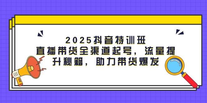 （14620期）2025抖音特训班：直播带货全渠道起号，流量提升秘籍，助力带货爆发-云商网创