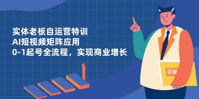 （14487期）实体老板自运营特训，AI短视频矩阵应用，0-1起号全流程，实现商业增长-云商网创