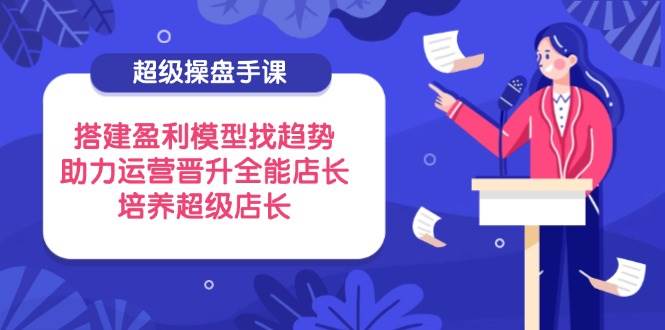 （14431期）超级操盘手课，搭建盈利模型找趋势，助力运营晋升全能店长，培养超级店长-云商网创