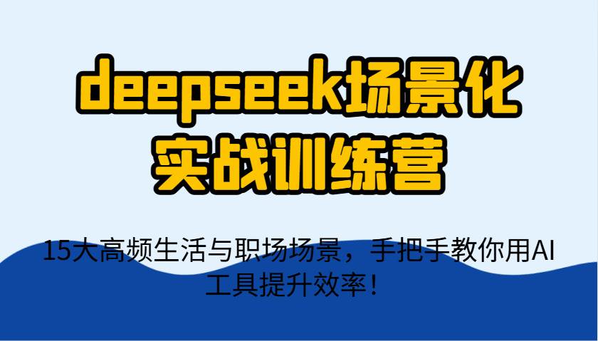 deepseek场景化实战训练营，15大高频生活与职场场景，手把手教你用AI工具提升效率！-云商网创