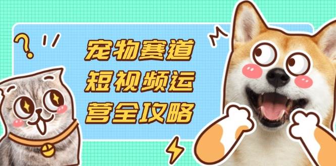 （14345期）宠物赛道短视频运营全攻略，选品拍摄剪辑实操，实现流量到收益转化-云商网创