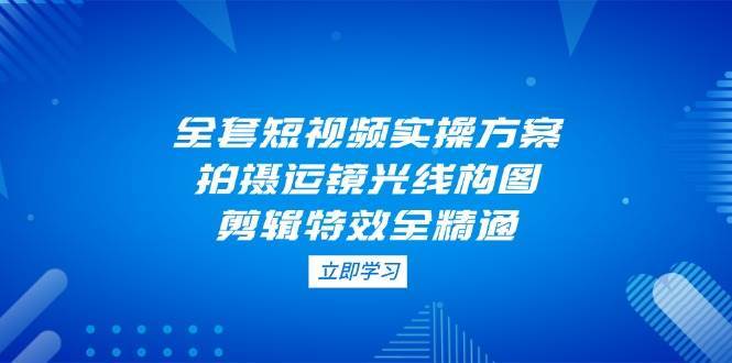 全套短视频实操方案，拍摄运镜光线构图，剪辑特效全精通-云商网创