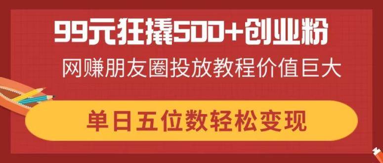 （14247期）99元狂撬500+创业粉，网赚朋友圈投放教程价值巨大，单日五位数轻松变现-云商网创