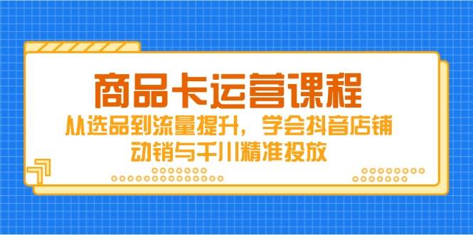 （14612期）商品卡运营课程，从选品到流量提升，学会抖音店铺动销与千川精准投放-云商网创
