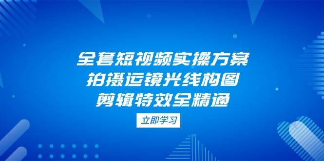 （14465期）全套短视频实操方案，拍摄运镜光线构图，剪辑特效全精通-云商网创