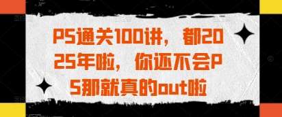 PS通关100讲，都2025年啦，你还不会PS那就真的out啦-云商网创