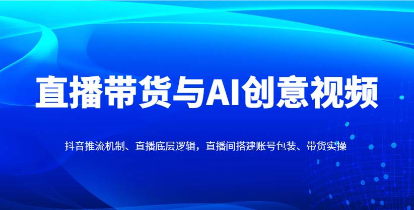 直播带货与AI创意视频，抖音推流机制、直播底层逻辑，直播间搭建账号包装、带货实操-云商网创