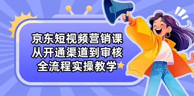 （14464期）京东短视频营销课：从开通渠道到审核，全流程实操教学-云商网创
