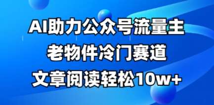 公众号流量主老物件冷门赛道，AI助力，文章阅读轻松10w+，全流程详细教程-云商网创
