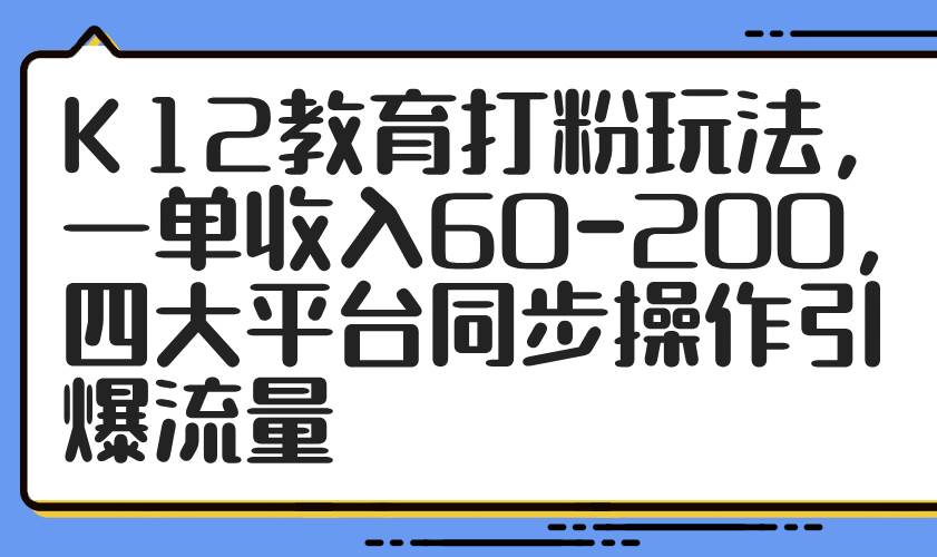 （14641期）K12教育打粉玩法，一单收入60-200，四大平台同步操作引爆流量-云商网创